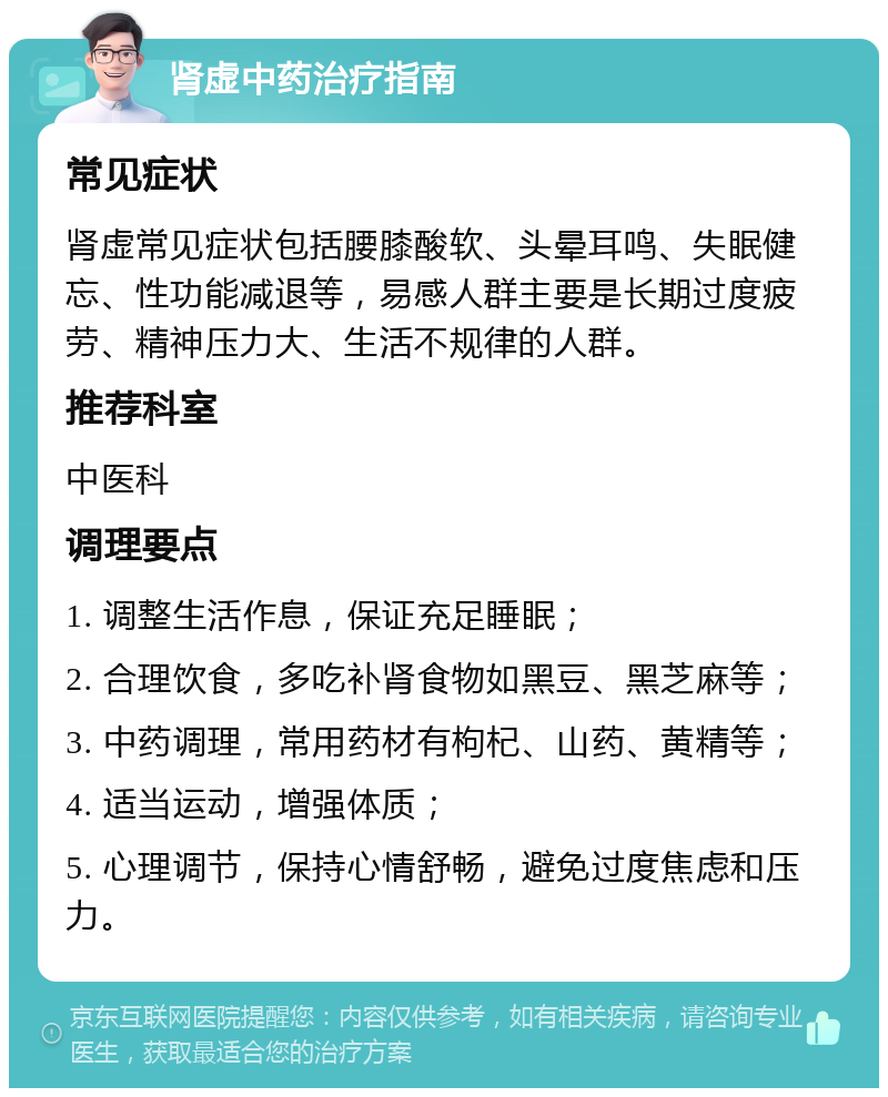 肾虚中药治疗指南 常见症状 肾虚常见症状包括腰膝酸软、头晕耳鸣、失眠健忘、性功能减退等，易感人群主要是长期过度疲劳、精神压力大、生活不规律的人群。 推荐科室 中医科 调理要点 1. 调整生活作息，保证充足睡眠； 2. 合理饮食，多吃补肾食物如黑豆、黑芝麻等； 3. 中药调理，常用药材有枸杞、山药、黄精等； 4. 适当运动，增强体质； 5. 心理调节，保持心情舒畅，避免过度焦虑和压力。