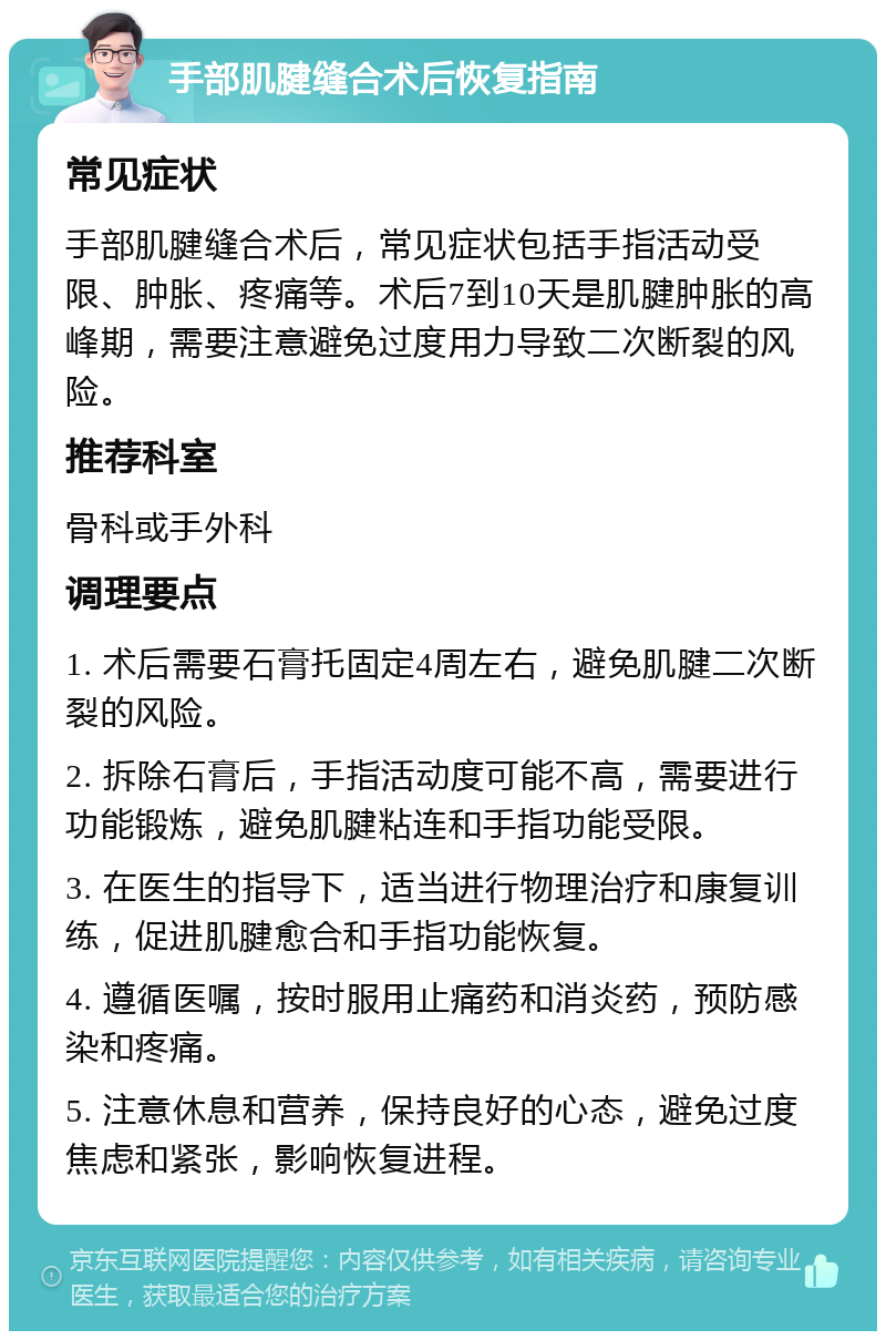 手部肌腱缝合术后恢复指南 常见症状 手部肌腱缝合术后，常见症状包括手指活动受限、肿胀、疼痛等。术后7到10天是肌腱肿胀的高峰期，需要注意避免过度用力导致二次断裂的风险。 推荐科室 骨科或手外科 调理要点 1. 术后需要石膏托固定4周左右，避免肌腱二次断裂的风险。 2. 拆除石膏后，手指活动度可能不高，需要进行功能锻炼，避免肌腱粘连和手指功能受限。 3. 在医生的指导下，适当进行物理治疗和康复训练，促进肌腱愈合和手指功能恢复。 4. 遵循医嘱，按时服用止痛药和消炎药，预防感染和疼痛。 5. 注意休息和营养，保持良好的心态，避免过度焦虑和紧张，影响恢复进程。