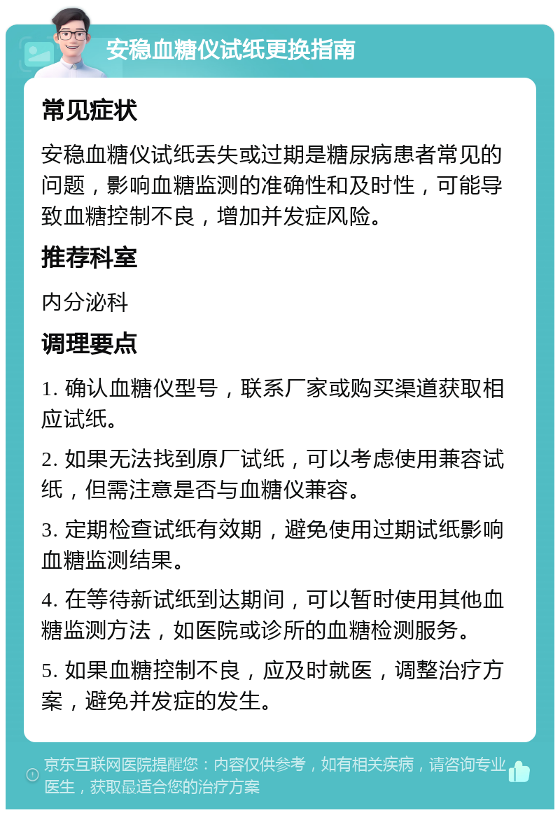 安稳血糖仪试纸更换指南 常见症状 安稳血糖仪试纸丢失或过期是糖尿病患者常见的问题，影响血糖监测的准确性和及时性，可能导致血糖控制不良，增加并发症风险。 推荐科室 内分泌科 调理要点 1. 确认血糖仪型号，联系厂家或购买渠道获取相应试纸。 2. 如果无法找到原厂试纸，可以考虑使用兼容试纸，但需注意是否与血糖仪兼容。 3. 定期检查试纸有效期，避免使用过期试纸影响血糖监测结果。 4. 在等待新试纸到达期间，可以暂时使用其他血糖监测方法，如医院或诊所的血糖检测服务。 5. 如果血糖控制不良，应及时就医，调整治疗方案，避免并发症的发生。