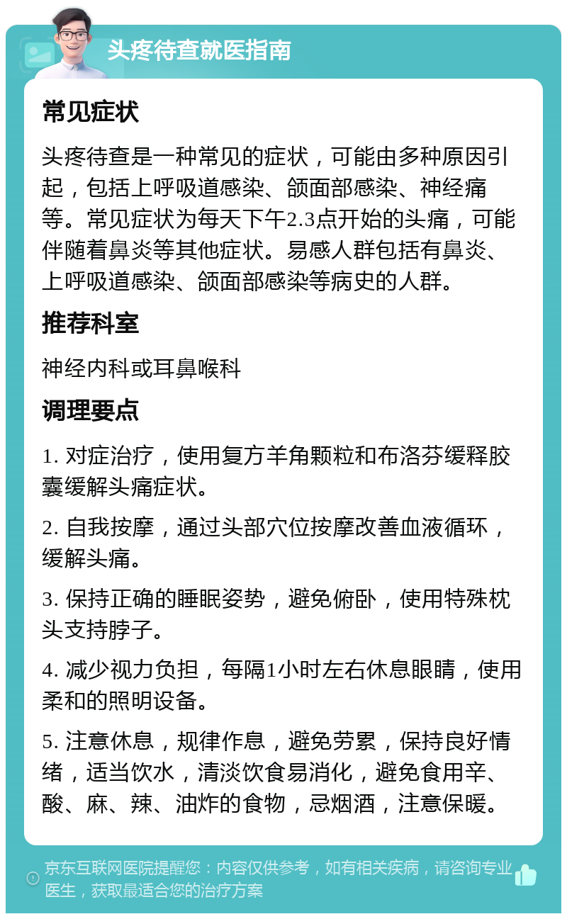 头疼待查就医指南 常见症状 头疼待查是一种常见的症状，可能由多种原因引起，包括上呼吸道感染、颌面部感染、神经痛等。常见症状为每天下午2.3点开始的头痛，可能伴随着鼻炎等其他症状。易感人群包括有鼻炎、上呼吸道感染、颌面部感染等病史的人群。 推荐科室 神经内科或耳鼻喉科 调理要点 1. 对症治疗，使用复方羊角颗粒和布洛芬缓释胶囊缓解头痛症状。 2. 自我按摩，通过头部穴位按摩改善血液循环，缓解头痛。 3. 保持正确的睡眠姿势，避免俯卧，使用特殊枕头支持脖子。 4. 减少视力负担，每隔1小时左右休息眼睛，使用柔和的照明设备。 5. 注意休息，规律作息，避免劳累，保持良好情绪，适当饮水，清淡饮食易消化，避免食用辛、酸、麻、辣、油炸的食物，忌烟酒，注意保暖。