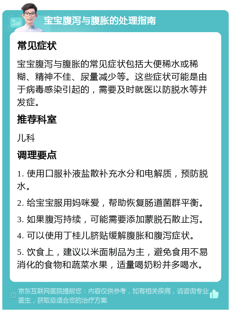 宝宝腹泻与腹胀的处理指南 常见症状 宝宝腹泻与腹胀的常见症状包括大便稀水或稀糊、精神不佳、尿量减少等。这些症状可能是由于病毒感染引起的，需要及时就医以防脱水等并发症。 推荐科室 儿科 调理要点 1. 使用口服补液盐散补充水分和电解质，预防脱水。 2. 给宝宝服用妈咪爱，帮助恢复肠道菌群平衡。 3. 如果腹泻持续，可能需要添加蒙脱石散止泻。 4. 可以使用丁桂儿脐贴缓解腹胀和腹泻症状。 5. 饮食上，建议以米面制品为主，避免食用不易消化的食物和蔬菜水果，适量喝奶粉并多喝水。