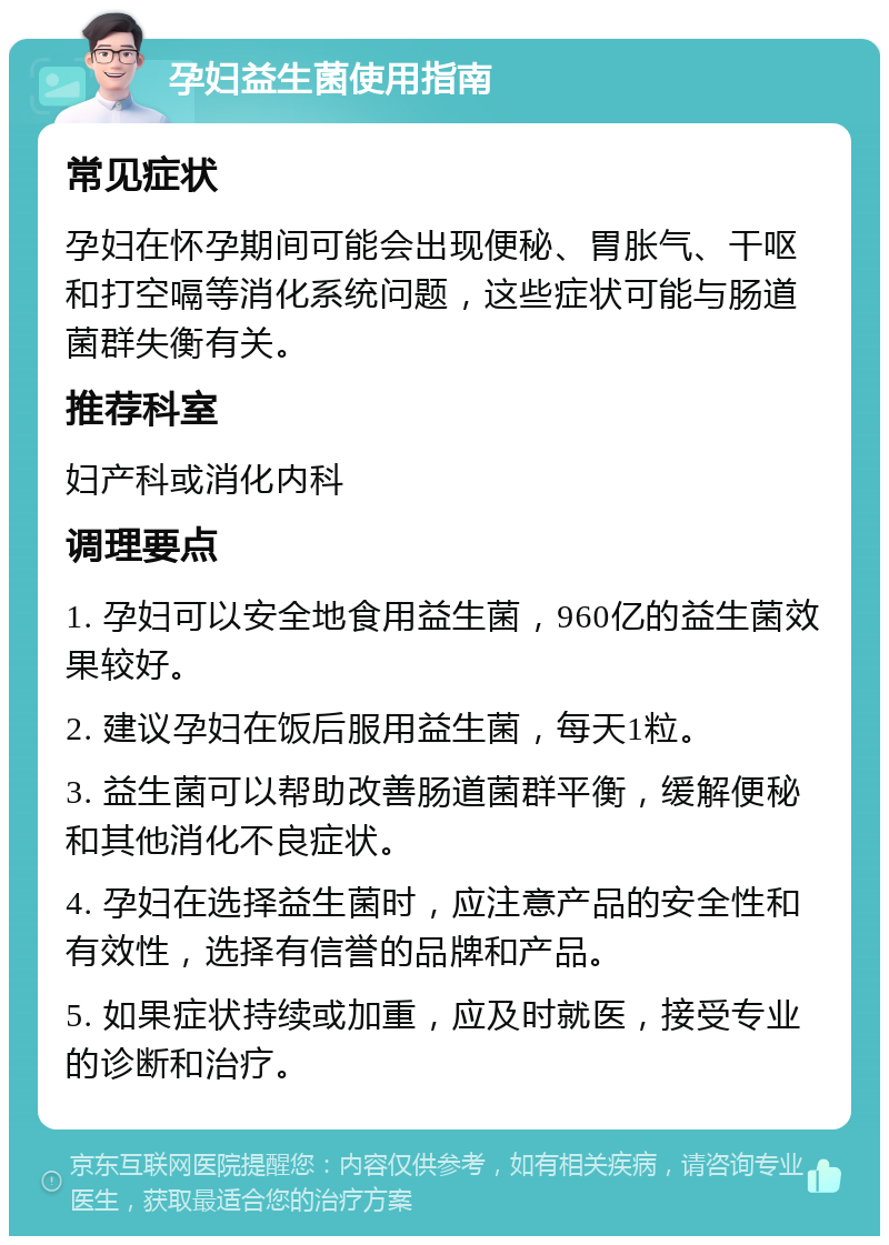 孕妇益生菌使用指南 常见症状 孕妇在怀孕期间可能会出现便秘、胃胀气、干呕和打空嗝等消化系统问题，这些症状可能与肠道菌群失衡有关。 推荐科室 妇产科或消化内科 调理要点 1. 孕妇可以安全地食用益生菌，960亿的益生菌效果较好。 2. 建议孕妇在饭后服用益生菌，每天1粒。 3. 益生菌可以帮助改善肠道菌群平衡，缓解便秘和其他消化不良症状。 4. 孕妇在选择益生菌时，应注意产品的安全性和有效性，选择有信誉的品牌和产品。 5. 如果症状持续或加重，应及时就医，接受专业的诊断和治疗。