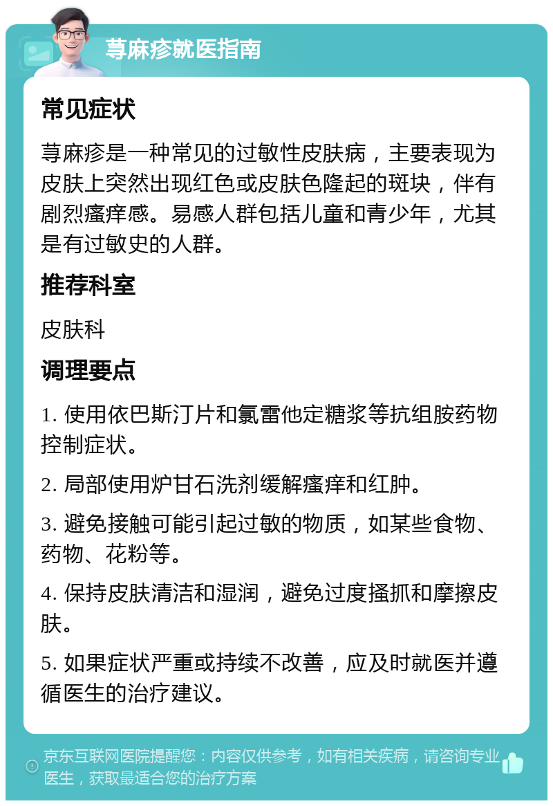 荨麻疹就医指南 常见症状 荨麻疹是一种常见的过敏性皮肤病，主要表现为皮肤上突然出现红色或皮肤色隆起的斑块，伴有剧烈瘙痒感。易感人群包括儿童和青少年，尤其是有过敏史的人群。 推荐科室 皮肤科 调理要点 1. 使用依巴斯汀片和氯雷他定糖浆等抗组胺药物控制症状。 2. 局部使用炉甘石洗剂缓解瘙痒和红肿。 3. 避免接触可能引起过敏的物质，如某些食物、药物、花粉等。 4. 保持皮肤清洁和湿润，避免过度搔抓和摩擦皮肤。 5. 如果症状严重或持续不改善，应及时就医并遵循医生的治疗建议。