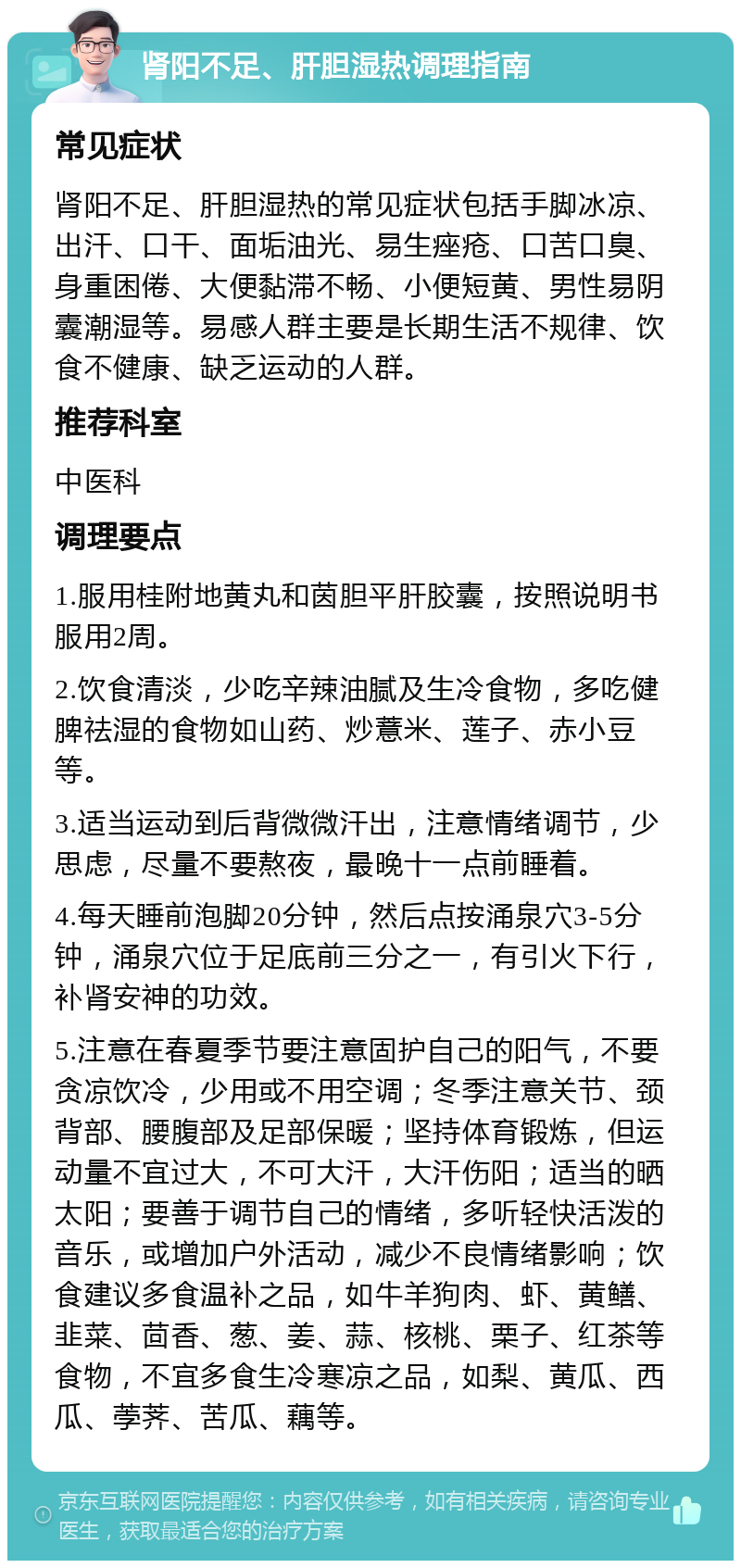 肾阳不足、肝胆湿热调理指南 常见症状 肾阳不足、肝胆湿热的常见症状包括手脚冰凉、出汗、口干、面垢油光、易生痤疮、口苦口臭、身重困倦、大便黏滞不畅、小便短黄、男性易阴囊潮湿等。易感人群主要是长期生活不规律、饮食不健康、缺乏运动的人群。 推荐科室 中医科 调理要点 1.服用桂附地黄丸和茵胆平肝胶囊，按照说明书服用2周。 2.饮食清淡，少吃辛辣油腻及生冷食物，多吃健脾祛湿的食物如山药、炒薏米、莲子、赤小豆等。 3.适当运动到后背微微汗出，注意情绪调节，少思虑，尽量不要熬夜，最晚十一点前睡着。 4.每天睡前泡脚20分钟，然后点按涌泉穴3-5分钟，涌泉穴位于足底前三分之一，有引火下行，补肾安神的功效。 5.注意在春夏季节要注意固护自己的阳气，不要贪凉饮冷，少用或不用空调；冬季注意关节、颈背部、腰腹部及足部保暖；坚持体育锻炼，但运动量不宜过大，不可大汗，大汗伤阳；适当的晒太阳；要善于调节自己的情绪，多听轻快活泼的音乐，或增加户外活动，减少不良情绪影响；饮食建议多食温补之品，如牛羊狗肉、虾、黄鳝、韭菜、茴香、葱、姜、蒜、核桃、栗子、红茶等食物，不宜多食生冷寒凉之品，如梨、黄瓜、西瓜、荸荠、苦瓜、藕等。