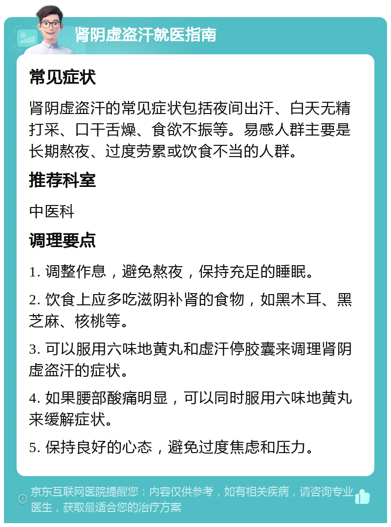 肾阴虚盗汗就医指南 常见症状 肾阴虚盗汗的常见症状包括夜间出汗、白天无精打采、口干舌燥、食欲不振等。易感人群主要是长期熬夜、过度劳累或饮食不当的人群。 推荐科室 中医科 调理要点 1. 调整作息，避免熬夜，保持充足的睡眠。 2. 饮食上应多吃滋阴补肾的食物，如黑木耳、黑芝麻、核桃等。 3. 可以服用六味地黄丸和虚汗停胶囊来调理肾阴虚盗汗的症状。 4. 如果腰部酸痛明显，可以同时服用六味地黄丸来缓解症状。 5. 保持良好的心态，避免过度焦虑和压力。