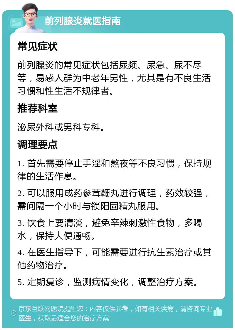 前列腺炎就医指南 常见症状 前列腺炎的常见症状包括尿频、尿急、尿不尽等，易感人群为中老年男性，尤其是有不良生活习惯和性生活不规律者。 推荐科室 泌尿外科或男科专科。 调理要点 1. 首先需要停止手淫和熬夜等不良习惯，保持规律的生活作息。 2. 可以服用成药参茸鞭丸进行调理，药效较强，需间隔一个小时与锁阳固精丸服用。 3. 饮食上要清淡，避免辛辣刺激性食物，多喝水，保持大便通畅。 4. 在医生指导下，可能需要进行抗生素治疗或其他药物治疗。 5. 定期复诊，监测病情变化，调整治疗方案。