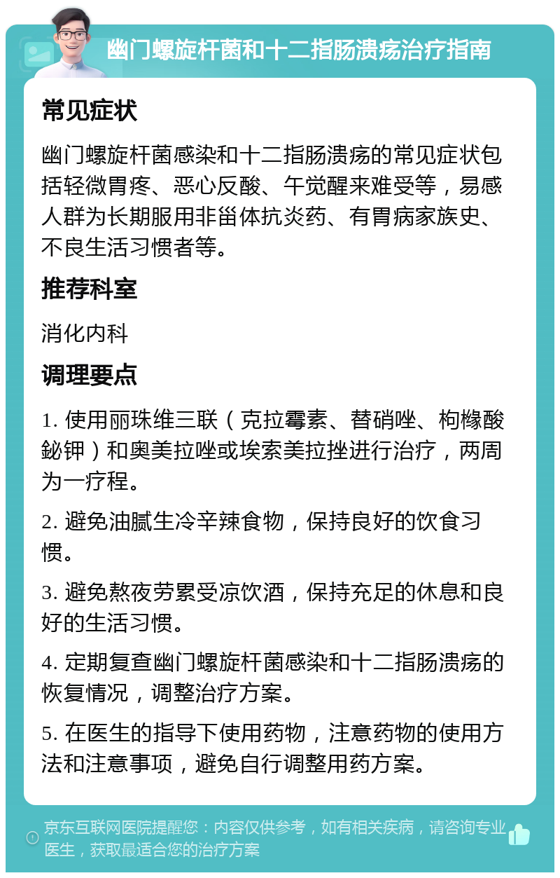 幽门螺旋杆菌和十二指肠溃疡治疗指南 常见症状 幽门螺旋杆菌感染和十二指肠溃疡的常见症状包括轻微胃疼、恶心反酸、午觉醒来难受等，易感人群为长期服用非甾体抗炎药、有胃病家族史、不良生活习惯者等。 推荐科室 消化内科 调理要点 1. 使用丽珠维三联（克拉霉素、替硝唑、枸橼酸鉍钾）和奥美拉唑或埃索美拉挫进行治疗，两周为一疗程。 2. 避免油腻生冷辛辣食物，保持良好的饮食习惯。 3. 避免熬夜劳累受凉饮酒，保持充足的休息和良好的生活习惯。 4. 定期复查幽门螺旋杆菌感染和十二指肠溃疡的恢复情况，调整治疗方案。 5. 在医生的指导下使用药物，注意药物的使用方法和注意事项，避免自行调整用药方案。