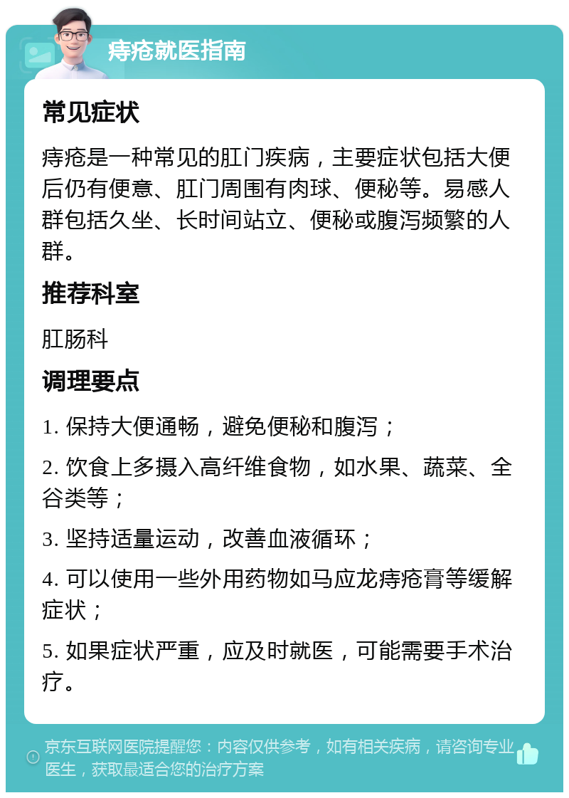 痔疮就医指南 常见症状 痔疮是一种常见的肛门疾病，主要症状包括大便后仍有便意、肛门周围有肉球、便秘等。易感人群包括久坐、长时间站立、便秘或腹泻频繁的人群。 推荐科室 肛肠科 调理要点 1. 保持大便通畅，避免便秘和腹泻； 2. 饮食上多摄入高纤维食物，如水果、蔬菜、全谷类等； 3. 坚持适量运动，改善血液循环； 4. 可以使用一些外用药物如马应龙痔疮膏等缓解症状； 5. 如果症状严重，应及时就医，可能需要手术治疗。