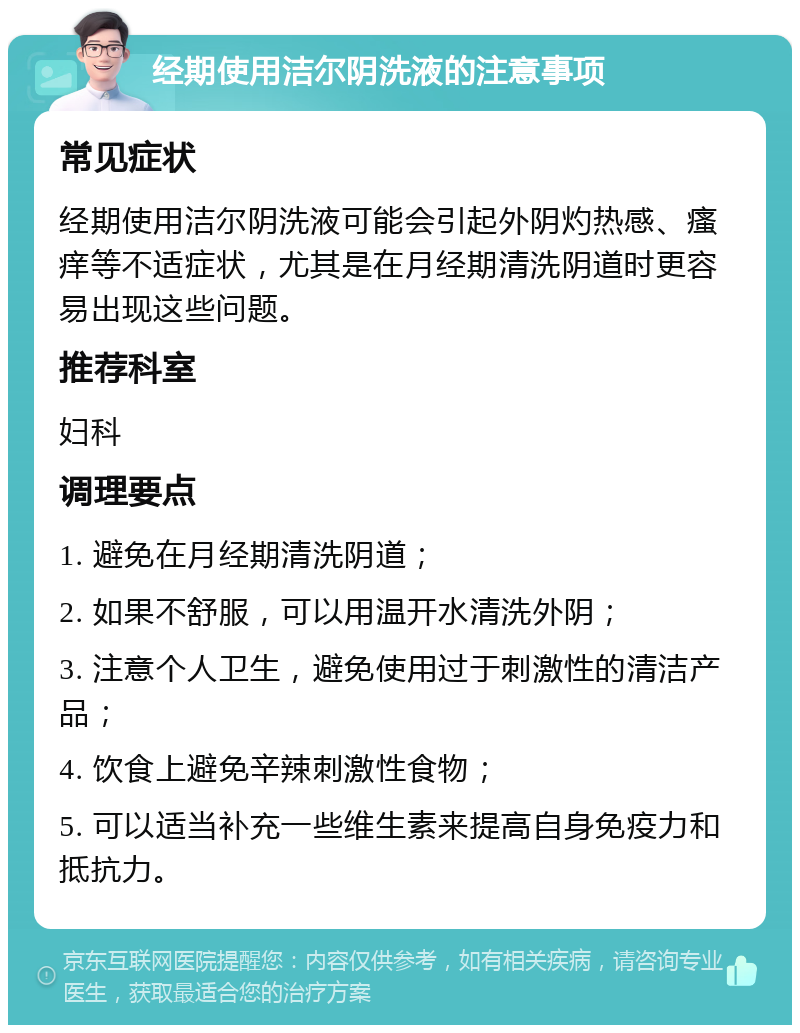 经期使用洁尔阴洗液的注意事项 常见症状 经期使用洁尔阴洗液可能会引起外阴灼热感、瘙痒等不适症状，尤其是在月经期清洗阴道时更容易出现这些问题。 推荐科室 妇科 调理要点 1. 避免在月经期清洗阴道； 2. 如果不舒服，可以用温开水清洗外阴； 3. 注意个人卫生，避免使用过于刺激性的清洁产品； 4. 饮食上避免辛辣刺激性食物； 5. 可以适当补充一些维生素来提高自身免疫力和抵抗力。