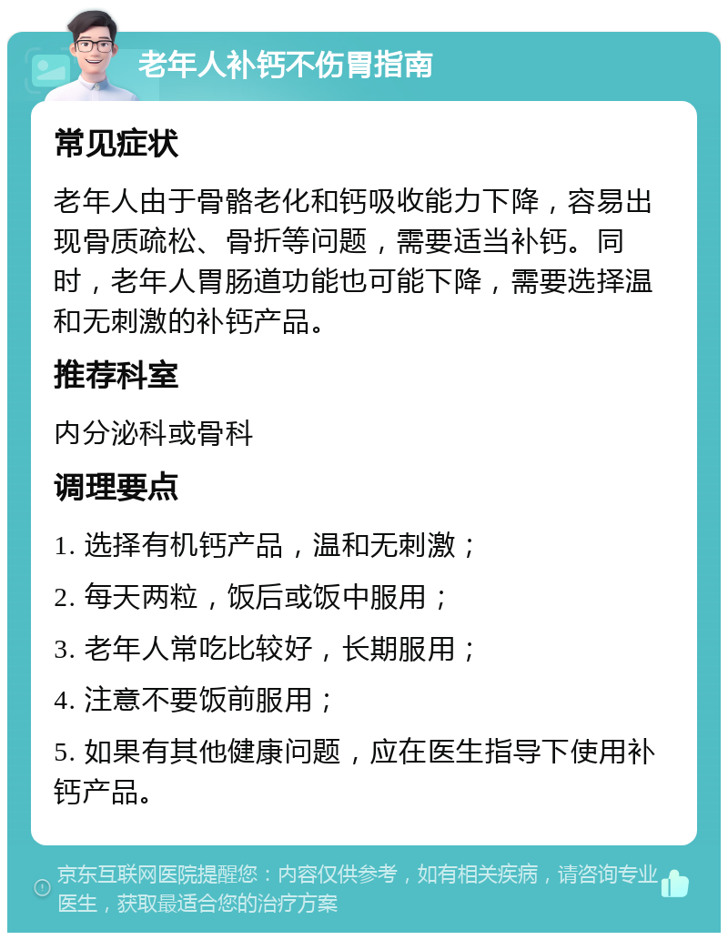 老年人补钙不伤胃指南 常见症状 老年人由于骨骼老化和钙吸收能力下降，容易出现骨质疏松、骨折等问题，需要适当补钙。同时，老年人胃肠道功能也可能下降，需要选择温和无刺激的补钙产品。 推荐科室 内分泌科或骨科 调理要点 1. 选择有机钙产品，温和无刺激； 2. 每天两粒，饭后或饭中服用； 3. 老年人常吃比较好，长期服用； 4. 注意不要饭前服用； 5. 如果有其他健康问题，应在医生指导下使用补钙产品。