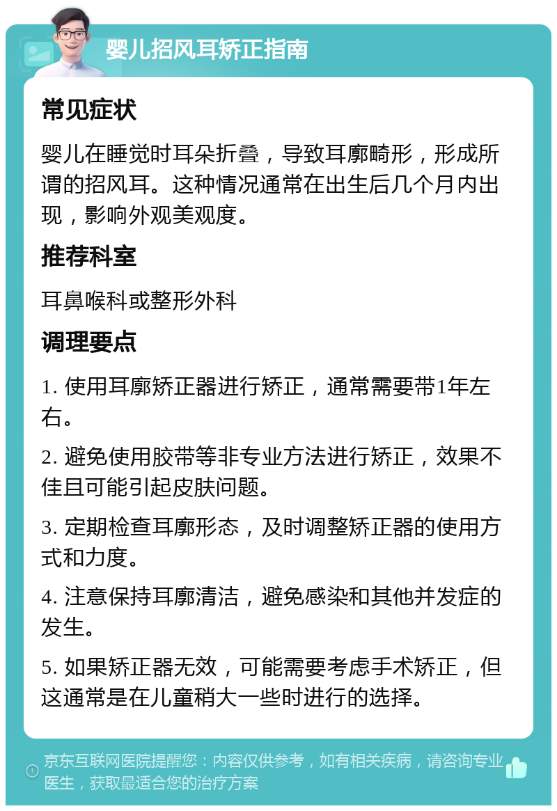 婴儿招风耳矫正指南 常见症状 婴儿在睡觉时耳朵折叠，导致耳廓畸形，形成所谓的招风耳。这种情况通常在出生后几个月内出现，影响外观美观度。 推荐科室 耳鼻喉科或整形外科 调理要点 1. 使用耳廓矫正器进行矫正，通常需要带1年左右。 2. 避免使用胶带等非专业方法进行矫正，效果不佳且可能引起皮肤问题。 3. 定期检查耳廓形态，及时调整矫正器的使用方式和力度。 4. 注意保持耳廓清洁，避免感染和其他并发症的发生。 5. 如果矫正器无效，可能需要考虑手术矫正，但这通常是在儿童稍大一些时进行的选择。