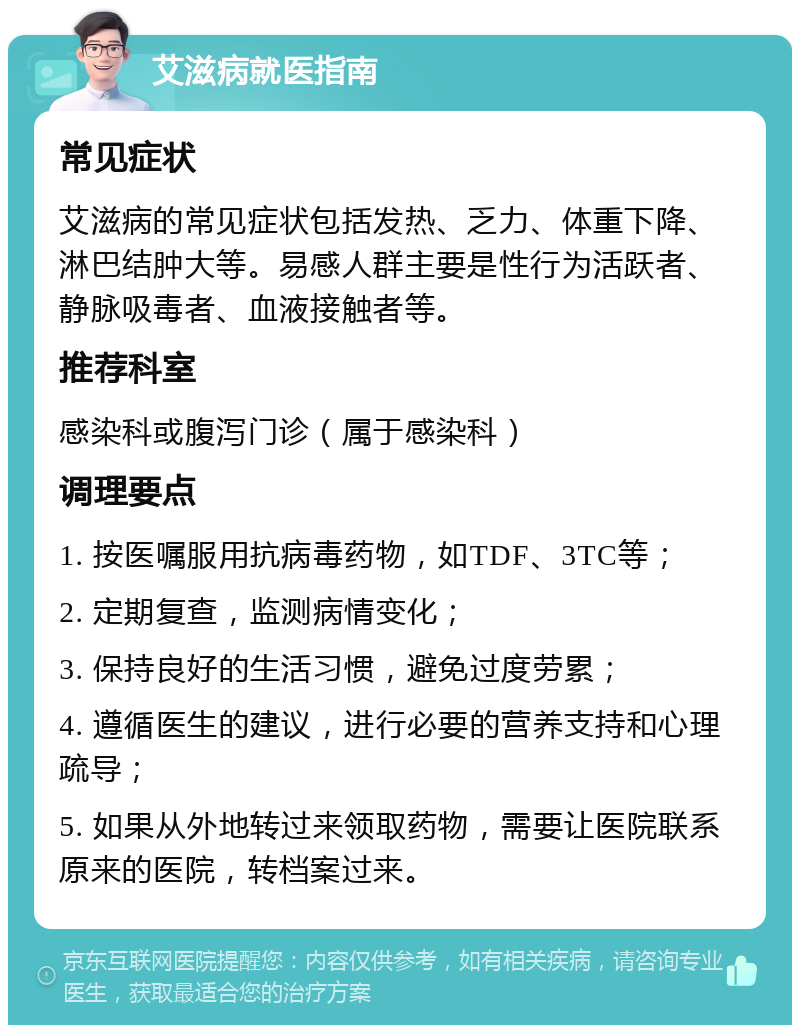 艾滋病就医指南 常见症状 艾滋病的常见症状包括发热、乏力、体重下降、淋巴结肿大等。易感人群主要是性行为活跃者、静脉吸毒者、血液接触者等。 推荐科室 感染科或腹泻门诊（属于感染科） 调理要点 1. 按医嘱服用抗病毒药物，如TDF、3TC等； 2. 定期复查，监测病情变化； 3. 保持良好的生活习惯，避免过度劳累； 4. 遵循医生的建议，进行必要的营养支持和心理疏导； 5. 如果从外地转过来领取药物，需要让医院联系原来的医院，转档案过来。