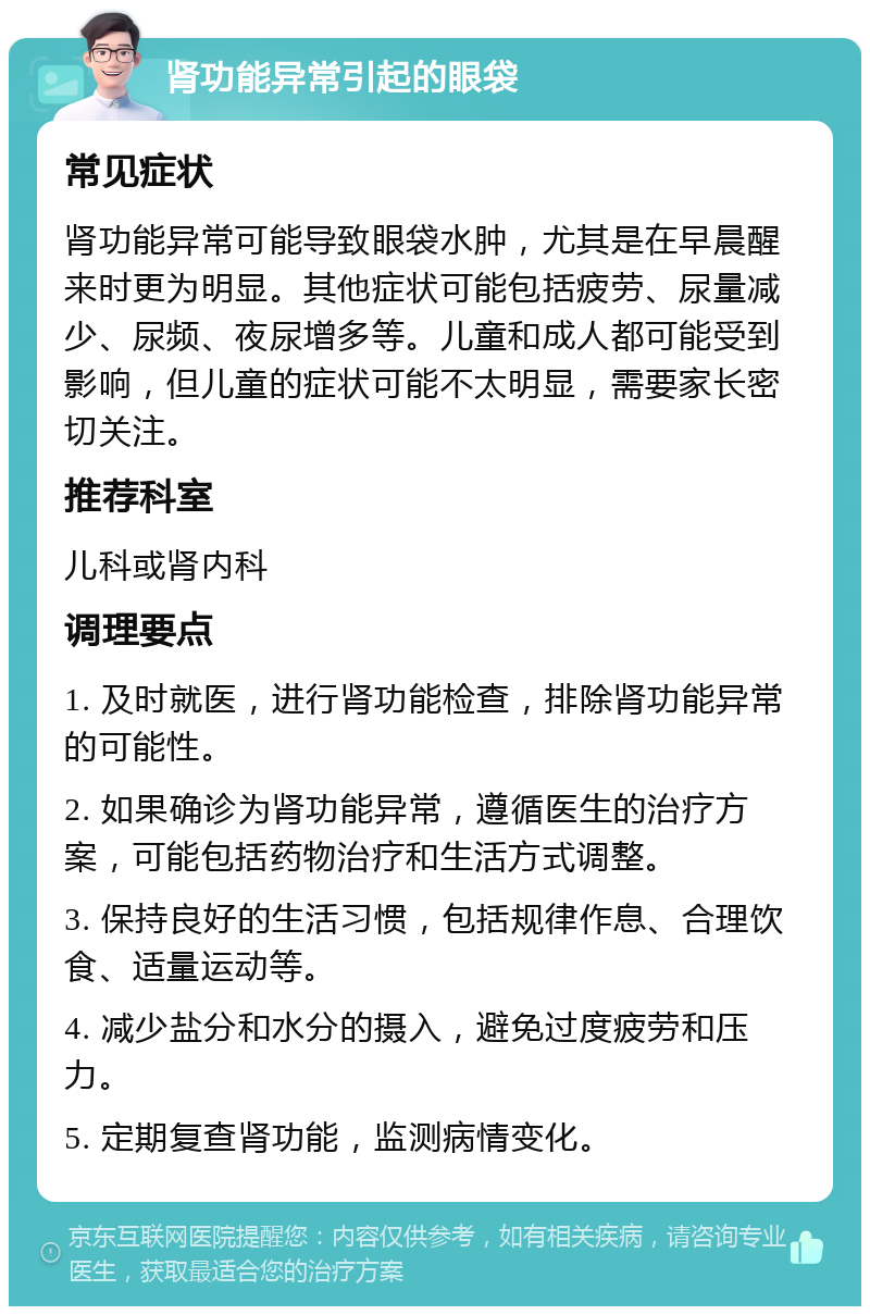 肾功能异常引起的眼袋 常见症状 肾功能异常可能导致眼袋水肿，尤其是在早晨醒来时更为明显。其他症状可能包括疲劳、尿量减少、尿频、夜尿增多等。儿童和成人都可能受到影响，但儿童的症状可能不太明显，需要家长密切关注。 推荐科室 儿科或肾内科 调理要点 1. 及时就医，进行肾功能检查，排除肾功能异常的可能性。 2. 如果确诊为肾功能异常，遵循医生的治疗方案，可能包括药物治疗和生活方式调整。 3. 保持良好的生活习惯，包括规律作息、合理饮食、适量运动等。 4. 减少盐分和水分的摄入，避免过度疲劳和压力。 5. 定期复查肾功能，监测病情变化。