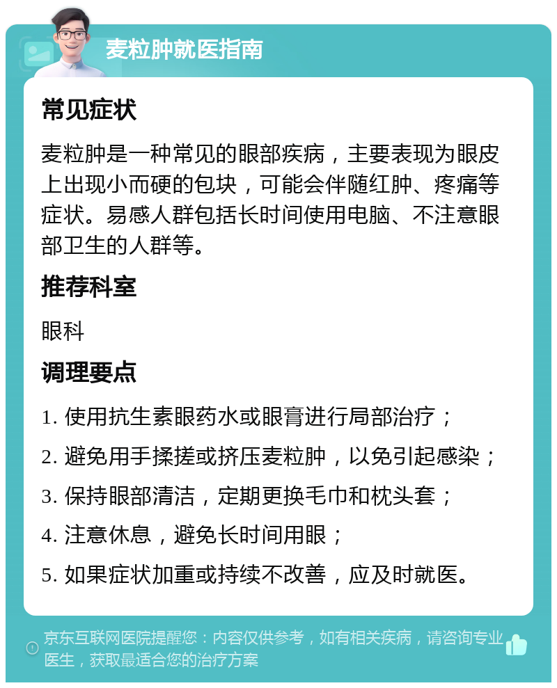 麦粒肿就医指南 常见症状 麦粒肿是一种常见的眼部疾病，主要表现为眼皮上出现小而硬的包块，可能会伴随红肿、疼痛等症状。易感人群包括长时间使用电脑、不注意眼部卫生的人群等。 推荐科室 眼科 调理要点 1. 使用抗生素眼药水或眼膏进行局部治疗； 2. 避免用手揉搓或挤压麦粒肿，以免引起感染； 3. 保持眼部清洁，定期更换毛巾和枕头套； 4. 注意休息，避免长时间用眼； 5. 如果症状加重或持续不改善，应及时就医。