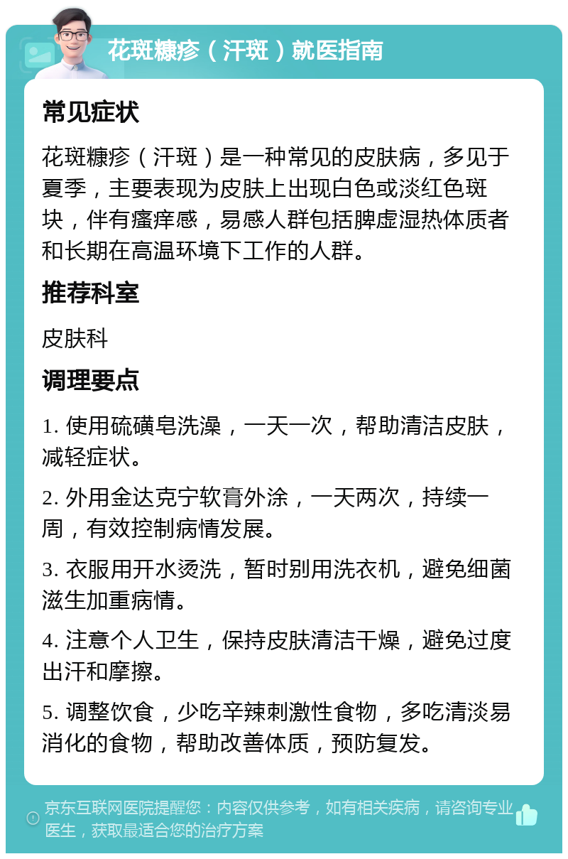 花斑糠疹（汗斑）就医指南 常见症状 花斑糠疹（汗斑）是一种常见的皮肤病，多见于夏季，主要表现为皮肤上出现白色或淡红色斑块，伴有瘙痒感，易感人群包括脾虚湿热体质者和长期在高温环境下工作的人群。 推荐科室 皮肤科 调理要点 1. 使用硫磺皂洗澡，一天一次，帮助清洁皮肤，减轻症状。 2. 外用金达克宁软膏外涂，一天两次，持续一周，有效控制病情发展。 3. 衣服用开水烫洗，暂时别用洗衣机，避免细菌滋生加重病情。 4. 注意个人卫生，保持皮肤清洁干燥，避免过度出汗和摩擦。 5. 调整饮食，少吃辛辣刺激性食物，多吃清淡易消化的食物，帮助改善体质，预防复发。