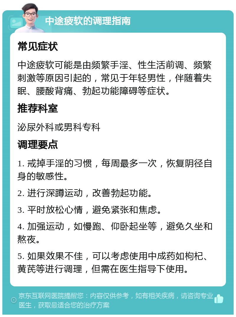 中途疲软的调理指南 常见症状 中途疲软可能是由频繁手淫、性生活前调、频繁刺激等原因引起的，常见于年轻男性，伴随着失眠、腰酸背痛、勃起功能障碍等症状。 推荐科室 泌尿外科或男科专科 调理要点 1. 戒掉手淫的习惯，每周最多一次，恢复阴径自身的敏感性。 2. 进行深蹲运动，改善勃起功能。 3. 平时放松心情，避免紧张和焦虑。 4. 加强运动，如慢跑、仰卧起坐等，避免久坐和熬夜。 5. 如果效果不佳，可以考虑使用中成药如枸杞、黄芪等进行调理，但需在医生指导下使用。