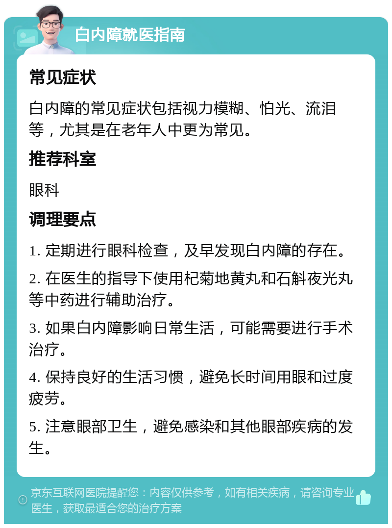 白内障就医指南 常见症状 白内障的常见症状包括视力模糊、怕光、流泪等，尤其是在老年人中更为常见。 推荐科室 眼科 调理要点 1. 定期进行眼科检查，及早发现白内障的存在。 2. 在医生的指导下使用杞菊地黄丸和石斛夜光丸等中药进行辅助治疗。 3. 如果白内障影响日常生活，可能需要进行手术治疗。 4. 保持良好的生活习惯，避免长时间用眼和过度疲劳。 5. 注意眼部卫生，避免感染和其他眼部疾病的发生。