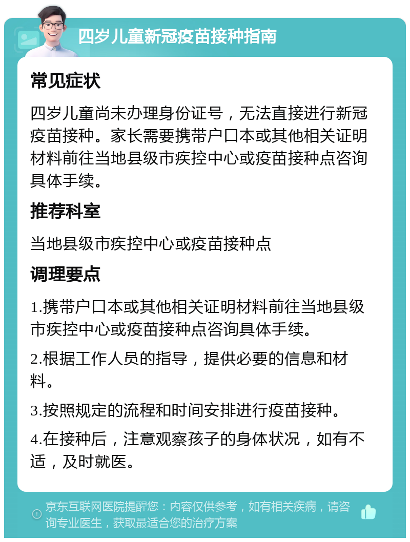 四岁儿童新冠疫苗接种指南 常见症状 四岁儿童尚未办理身份证号，无法直接进行新冠疫苗接种。家长需要携带户口本或其他相关证明材料前往当地县级市疾控中心或疫苗接种点咨询具体手续。 推荐科室 当地县级市疾控中心或疫苗接种点 调理要点 1.携带户口本或其他相关证明材料前往当地县级市疾控中心或疫苗接种点咨询具体手续。 2.根据工作人员的指导，提供必要的信息和材料。 3.按照规定的流程和时间安排进行疫苗接种。 4.在接种后，注意观察孩子的身体状况，如有不适，及时就医。