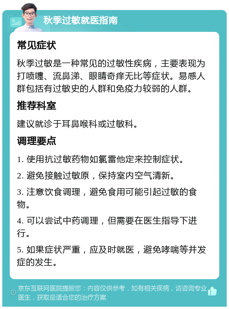 秋季过敏就医指南 常见症状 秋季过敏是一种常见的过敏性疾病，主要表现为打喷嚏、流鼻涕、眼睛奇痒无比等症状。易感人群包括有过敏史的人群和免疫力较弱的人群。 推荐科室 建议就诊于耳鼻喉科或过敏科。 调理要点 1. 使用抗过敏药物如氯雷他定来控制症状。 2. 避免接触过敏原，保持室内空气清新。 3. 注意饮食调理，避免食用可能引起过敏的食物。 4. 可以尝试中药调理，但需要在医生指导下进行。 5. 如果症状严重，应及时就医，避免哮喘等并发症的发生。