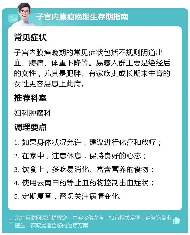 子宫内膜癌晚期生存期指南 常见症状 子宫内膜癌晚期的常见症状包括不规则阴道出血、腹痛、体重下降等。易感人群主要是绝经后的女性，尤其是肥胖、有家族史或长期未生育的女性更容易患上此病。 推荐科室 妇科肿瘤科 调理要点 1. 如果身体状况允许，建议进行化疗和放疗； 2. 在家中，注意休息，保持良好的心态； 3. 饮食上，多吃易消化、富含营养的食物； 4. 使用云南白药等止血药物控制出血症状； 5. 定期复查，密切关注病情变化。