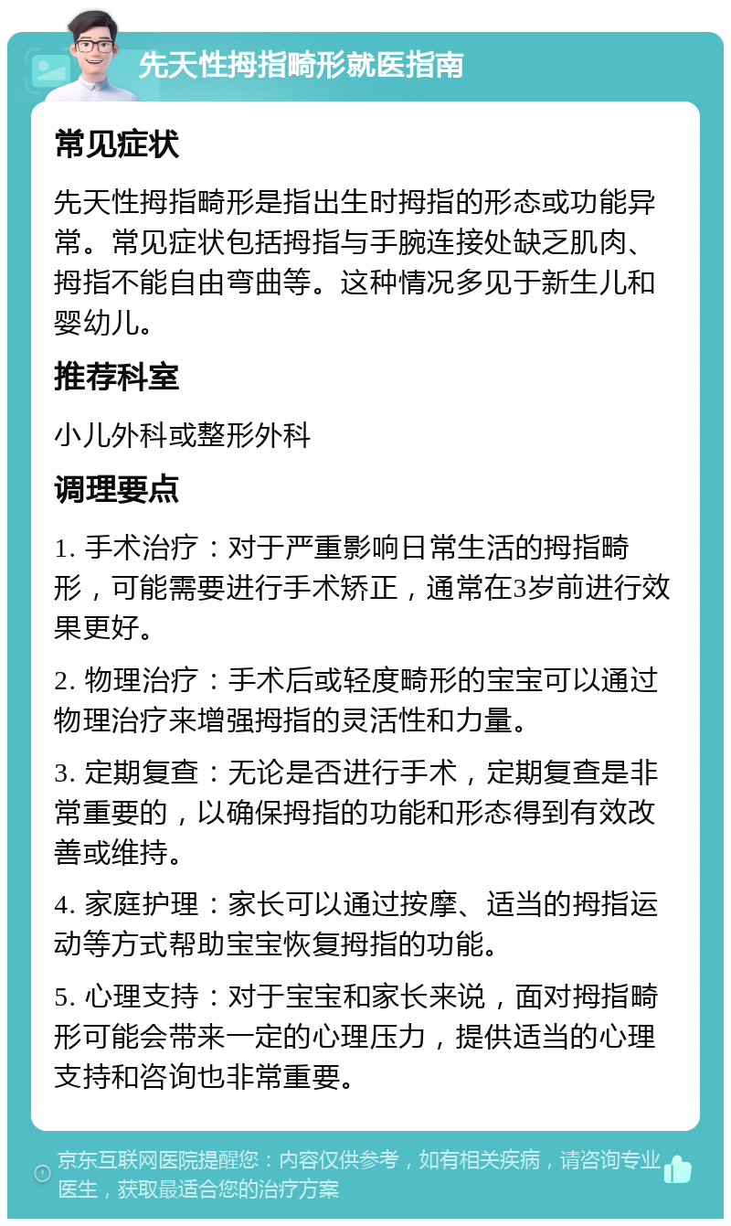 先天性拇指畸形就医指南 常见症状 先天性拇指畸形是指出生时拇指的形态或功能异常。常见症状包括拇指与手腕连接处缺乏肌肉、拇指不能自由弯曲等。这种情况多见于新生儿和婴幼儿。 推荐科室 小儿外科或整形外科 调理要点 1. 手术治疗：对于严重影响日常生活的拇指畸形，可能需要进行手术矫正，通常在3岁前进行效果更好。 2. 物理治疗：手术后或轻度畸形的宝宝可以通过物理治疗来增强拇指的灵活性和力量。 3. 定期复查：无论是否进行手术，定期复查是非常重要的，以确保拇指的功能和形态得到有效改善或维持。 4. 家庭护理：家长可以通过按摩、适当的拇指运动等方式帮助宝宝恢复拇指的功能。 5. 心理支持：对于宝宝和家长来说，面对拇指畸形可能会带来一定的心理压力，提供适当的心理支持和咨询也非常重要。