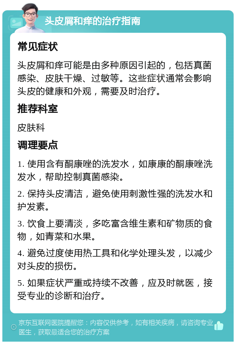 头皮屑和痒的治疗指南 常见症状 头皮屑和痒可能是由多种原因引起的，包括真菌感染、皮肤干燥、过敏等。这些症状通常会影响头皮的健康和外观，需要及时治疗。 推荐科室 皮肤科 调理要点 1. 使用含有酮康唑的洗发水，如康康的酮康唑洗发水，帮助控制真菌感染。 2. 保持头皮清洁，避免使用刺激性强的洗发水和护发素。 3. 饮食上要清淡，多吃富含维生素和矿物质的食物，如青菜和水果。 4. 避免过度使用热工具和化学处理头发，以减少对头皮的损伤。 5. 如果症状严重或持续不改善，应及时就医，接受专业的诊断和治疗。