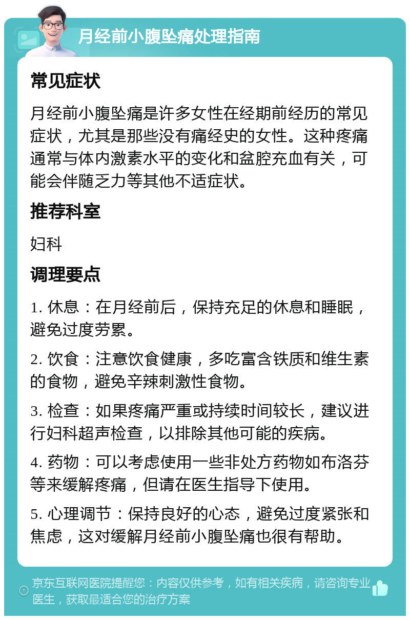 月经前小腹坠痛处理指南 常见症状 月经前小腹坠痛是许多女性在经期前经历的常见症状，尤其是那些没有痛经史的女性。这种疼痛通常与体内激素水平的变化和盆腔充血有关，可能会伴随乏力等其他不适症状。 推荐科室 妇科 调理要点 1. 休息：在月经前后，保持充足的休息和睡眠，避免过度劳累。 2. 饮食：注意饮食健康，多吃富含铁质和维生素的食物，避免辛辣刺激性食物。 3. 检查：如果疼痛严重或持续时间较长，建议进行妇科超声检查，以排除其他可能的疾病。 4. 药物：可以考虑使用一些非处方药物如布洛芬等来缓解疼痛，但请在医生指导下使用。 5. 心理调节：保持良好的心态，避免过度紧张和焦虑，这对缓解月经前小腹坠痛也很有帮助。