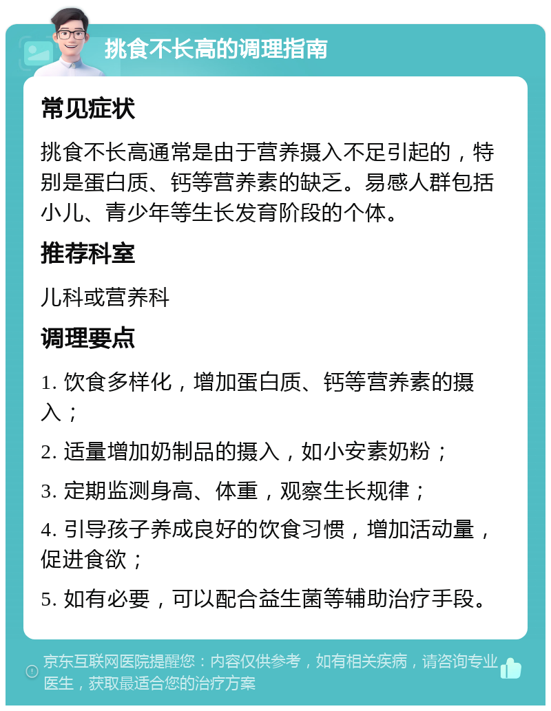 挑食不长高的调理指南 常见症状 挑食不长高通常是由于营养摄入不足引起的，特别是蛋白质、钙等营养素的缺乏。易感人群包括小儿、青少年等生长发育阶段的个体。 推荐科室 儿科或营养科 调理要点 1. 饮食多样化，增加蛋白质、钙等营养素的摄入； 2. 适量增加奶制品的摄入，如小安素奶粉； 3. 定期监测身高、体重，观察生长规律； 4. 引导孩子养成良好的饮食习惯，增加活动量，促进食欲； 5. 如有必要，可以配合益生菌等辅助治疗手段。