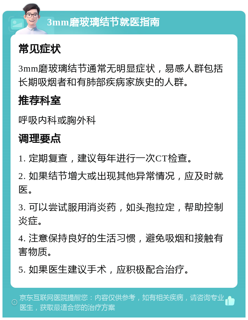 3mm磨玻璃结节就医指南 常见症状 3mm磨玻璃结节通常无明显症状，易感人群包括长期吸烟者和有肺部疾病家族史的人群。 推荐科室 呼吸内科或胸外科 调理要点 1. 定期复查，建议每年进行一次CT检查。 2. 如果结节增大或出现其他异常情况，应及时就医。 3. 可以尝试服用消炎药，如头孢拉定，帮助控制炎症。 4. 注意保持良好的生活习惯，避免吸烟和接触有害物质。 5. 如果医生建议手术，应积极配合治疗。