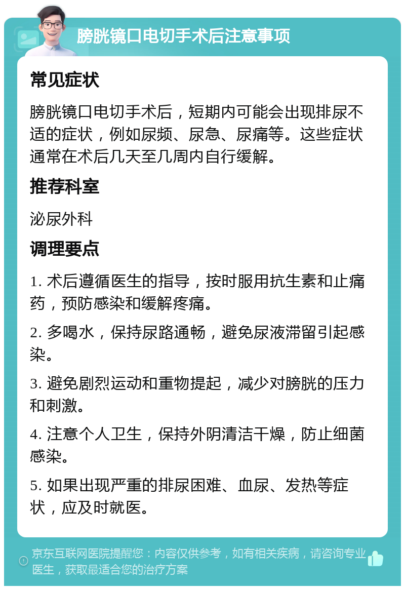 膀胱镜口电切手术后注意事项 常见症状 膀胱镜口电切手术后，短期内可能会出现排尿不适的症状，例如尿频、尿急、尿痛等。这些症状通常在术后几天至几周内自行缓解。 推荐科室 泌尿外科 调理要点 1. 术后遵循医生的指导，按时服用抗生素和止痛药，预防感染和缓解疼痛。 2. 多喝水，保持尿路通畅，避免尿液滞留引起感染。 3. 避免剧烈运动和重物提起，减少对膀胱的压力和刺激。 4. 注意个人卫生，保持外阴清洁干燥，防止细菌感染。 5. 如果出现严重的排尿困难、血尿、发热等症状，应及时就医。