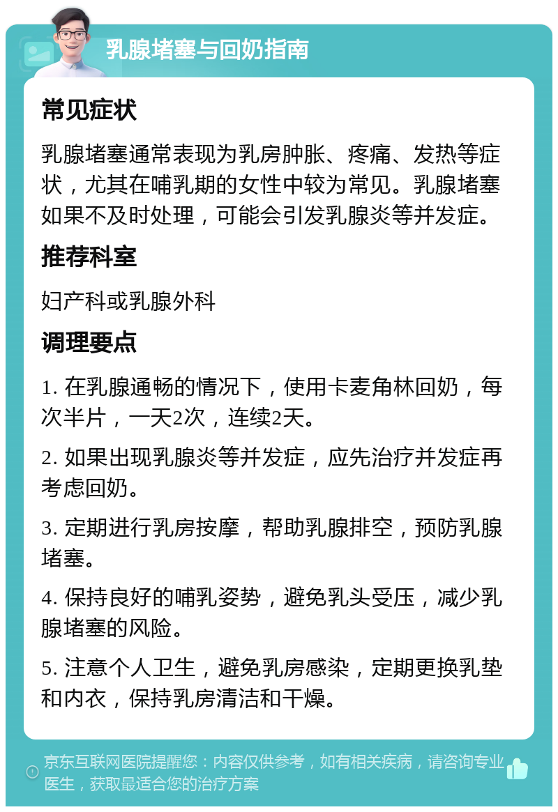 乳腺堵塞与回奶指南 常见症状 乳腺堵塞通常表现为乳房肿胀、疼痛、发热等症状，尤其在哺乳期的女性中较为常见。乳腺堵塞如果不及时处理，可能会引发乳腺炎等并发症。 推荐科室 妇产科或乳腺外科 调理要点 1. 在乳腺通畅的情况下，使用卡麦角林回奶，每次半片，一天2次，连续2天。 2. 如果出现乳腺炎等并发症，应先治疗并发症再考虑回奶。 3. 定期进行乳房按摩，帮助乳腺排空，预防乳腺堵塞。 4. 保持良好的哺乳姿势，避免乳头受压，减少乳腺堵塞的风险。 5. 注意个人卫生，避免乳房感染，定期更换乳垫和内衣，保持乳房清洁和干燥。