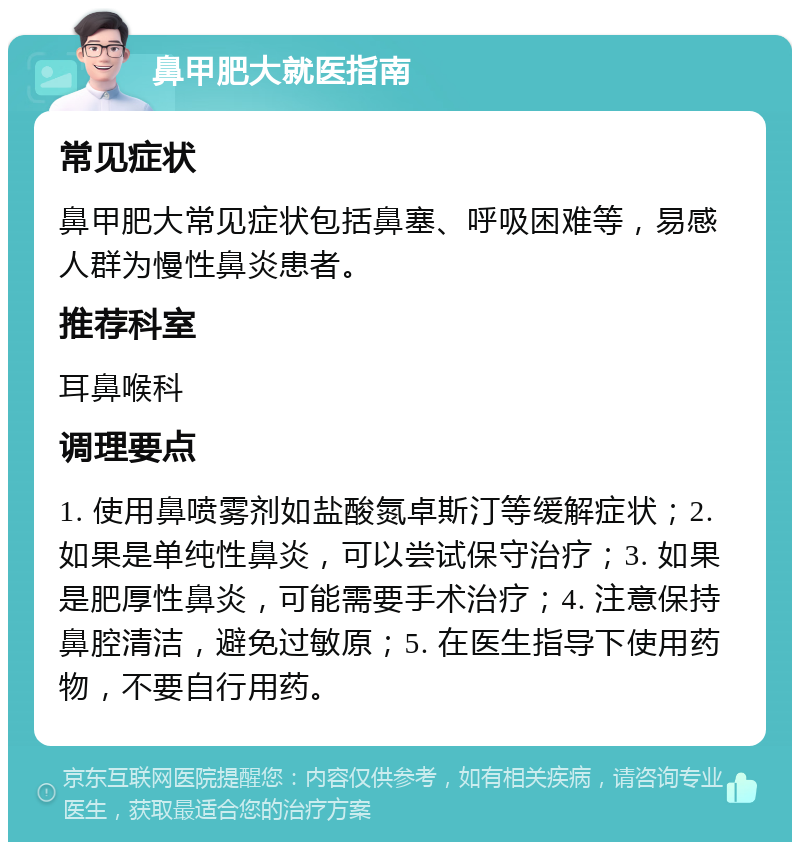 鼻甲肥大就医指南 常见症状 鼻甲肥大常见症状包括鼻塞、呼吸困难等，易感人群为慢性鼻炎患者。 推荐科室 耳鼻喉科 调理要点 1. 使用鼻喷雾剂如盐酸氮卓斯汀等缓解症状；2. 如果是单纯性鼻炎，可以尝试保守治疗；3. 如果是肥厚性鼻炎，可能需要手术治疗；4. 注意保持鼻腔清洁，避免过敏原；5. 在医生指导下使用药物，不要自行用药。