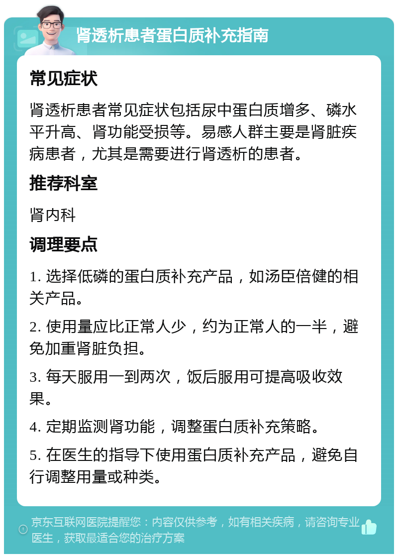 肾透析患者蛋白质补充指南 常见症状 肾透析患者常见症状包括尿中蛋白质增多、磷水平升高、肾功能受损等。易感人群主要是肾脏疾病患者，尤其是需要进行肾透析的患者。 推荐科室 肾内科 调理要点 1. 选择低磷的蛋白质补充产品，如汤臣倍健的相关产品。 2. 使用量应比正常人少，约为正常人的一半，避免加重肾脏负担。 3. 每天服用一到两次，饭后服用可提高吸收效果。 4. 定期监测肾功能，调整蛋白质补充策略。 5. 在医生的指导下使用蛋白质补充产品，避免自行调整用量或种类。