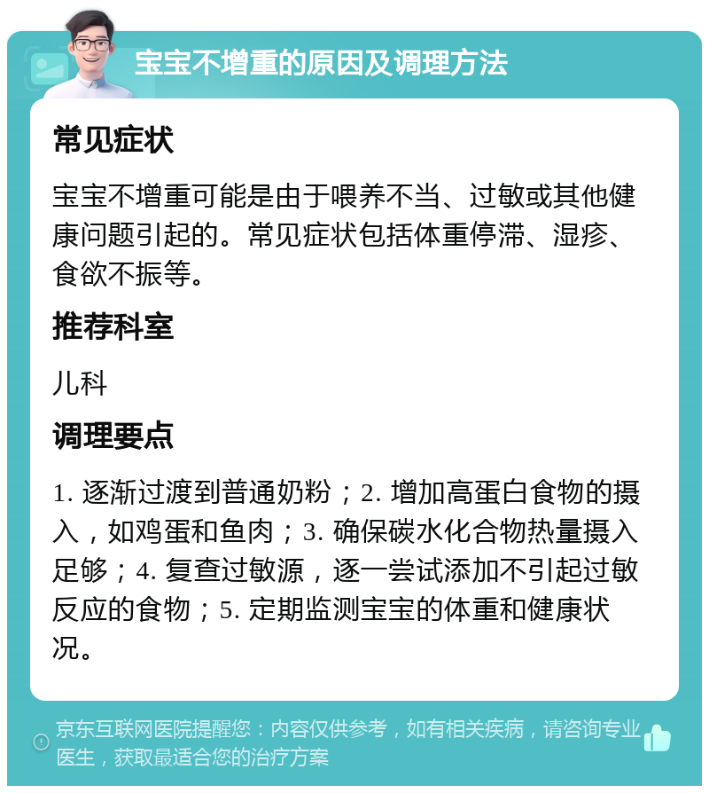 宝宝不增重的原因及调理方法 常见症状 宝宝不增重可能是由于喂养不当、过敏或其他健康问题引起的。常见症状包括体重停滞、湿疹、食欲不振等。 推荐科室 儿科 调理要点 1. 逐渐过渡到普通奶粉；2. 增加高蛋白食物的摄入，如鸡蛋和鱼肉；3. 确保碳水化合物热量摄入足够；4. 复查过敏源，逐一尝试添加不引起过敏反应的食物；5. 定期监测宝宝的体重和健康状况。