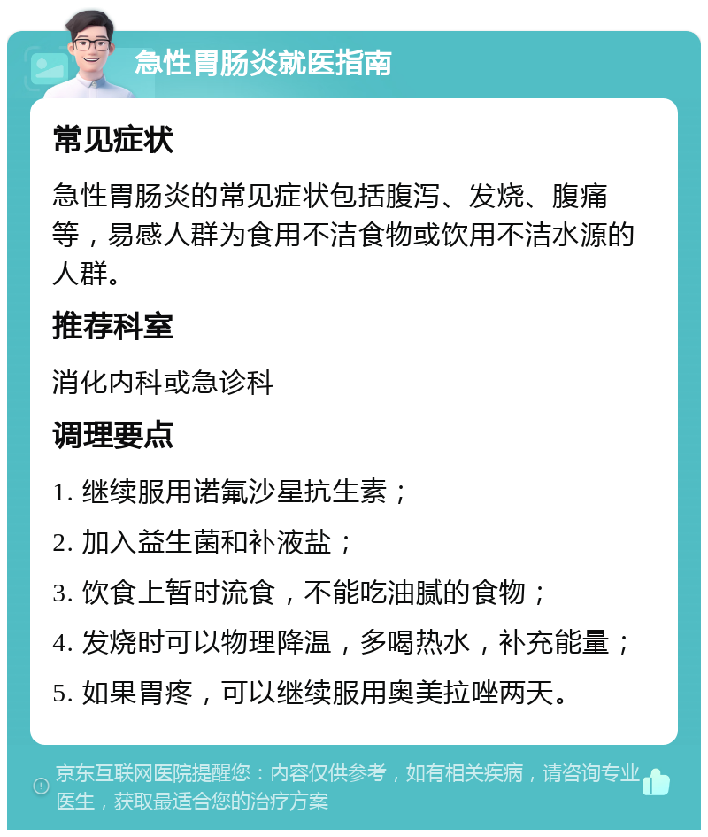 急性胃肠炎就医指南 常见症状 急性胃肠炎的常见症状包括腹泻、发烧、腹痛等，易感人群为食用不洁食物或饮用不洁水源的人群。 推荐科室 消化内科或急诊科 调理要点 1. 继续服用诺氟沙星抗生素； 2. 加入益生菌和补液盐； 3. 饮食上暂时流食，不能吃油腻的食物； 4. 发烧时可以物理降温，多喝热水，补充能量； 5. 如果胃疼，可以继续服用奥美拉唑两天。