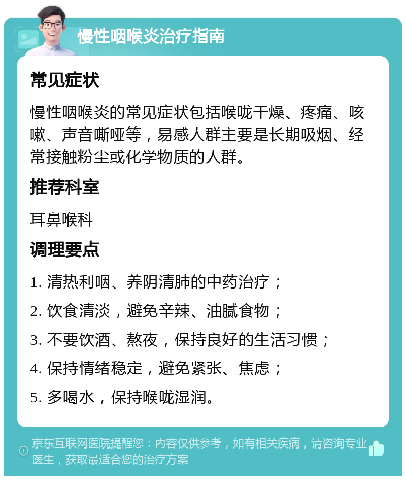 慢性咽喉炎治疗指南 常见症状 慢性咽喉炎的常见症状包括喉咙干燥、疼痛、咳嗽、声音嘶哑等，易感人群主要是长期吸烟、经常接触粉尘或化学物质的人群。 推荐科室 耳鼻喉科 调理要点 1. 清热利咽、养阴清肺的中药治疗； 2. 饮食清淡，避免辛辣、油腻食物； 3. 不要饮酒、熬夜，保持良好的生活习惯； 4. 保持情绪稳定，避免紧张、焦虑； 5. 多喝水，保持喉咙湿润。