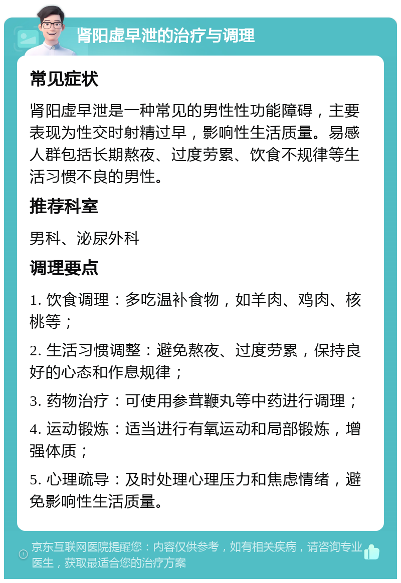 肾阳虚早泄的治疗与调理 常见症状 肾阳虚早泄是一种常见的男性性功能障碍，主要表现为性交时射精过早，影响性生活质量。易感人群包括长期熬夜、过度劳累、饮食不规律等生活习惯不良的男性。 推荐科室 男科、泌尿外科 调理要点 1. 饮食调理：多吃温补食物，如羊肉、鸡肉、核桃等； 2. 生活习惯调整：避免熬夜、过度劳累，保持良好的心态和作息规律； 3. 药物治疗：可使用参茸鞭丸等中药进行调理； 4. 运动锻炼：适当进行有氧运动和局部锻炼，增强体质； 5. 心理疏导：及时处理心理压力和焦虑情绪，避免影响性生活质量。