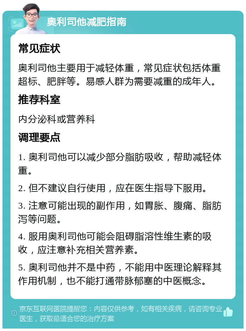 奥利司他减肥指南 常见症状 奥利司他主要用于减轻体重，常见症状包括体重超标、肥胖等。易感人群为需要减重的成年人。 推荐科室 内分泌科或营养科 调理要点 1. 奥利司他可以减少部分脂肪吸收，帮助减轻体重。 2. 但不建议自行使用，应在医生指导下服用。 3. 注意可能出现的副作用，如胃胀、腹痛、脂肪泻等问题。 4. 服用奥利司他可能会阻碍脂溶性维生素的吸收，应注意补充相关营养素。 5. 奥利司他并不是中药，不能用中医理论解释其作用机制，也不能打通带脉郁塞的中医概念。