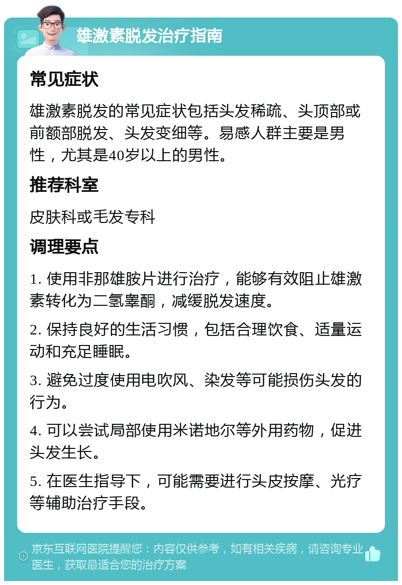 雄激素脱发治疗指南 常见症状 雄激素脱发的常见症状包括头发稀疏、头顶部或前额部脱发、头发变细等。易感人群主要是男性，尤其是40岁以上的男性。 推荐科室 皮肤科或毛发专科 调理要点 1. 使用非那雄胺片进行治疗，能够有效阻止雄激素转化为二氢睾酮，减缓脱发速度。 2. 保持良好的生活习惯，包括合理饮食、适量运动和充足睡眠。 3. 避免过度使用电吹风、染发等可能损伤头发的行为。 4. 可以尝试局部使用米诺地尔等外用药物，促进头发生长。 5. 在医生指导下，可能需要进行头皮按摩、光疗等辅助治疗手段。