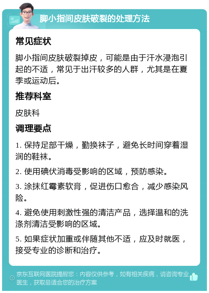 脚小指间皮肤破裂的处理方法 常见症状 脚小指间皮肤破裂掉皮，可能是由于汗水浸泡引起的不适，常见于出汗较多的人群，尤其是在夏季或运动后。 推荐科室 皮肤科 调理要点 1. 保持足部干燥，勤换袜子，避免长时间穿着湿润的鞋袜。 2. 使用碘伏消毒受影响的区域，预防感染。 3. 涂抹红霉素软膏，促进伤口愈合，减少感染风险。 4. 避免使用刺激性强的清洁产品，选择温和的洗涤剂清洁受影响的区域。 5. 如果症状加重或伴随其他不适，应及时就医，接受专业的诊断和治疗。