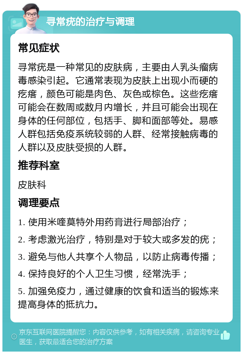 寻常疣的治疗与调理 常见症状 寻常疣是一种常见的皮肤病，主要由人乳头瘤病毒感染引起。它通常表现为皮肤上出现小而硬的疙瘩，颜色可能是肉色、灰色或棕色。这些疙瘩可能会在数周或数月内增长，并且可能会出现在身体的任何部位，包括手、脚和面部等处。易感人群包括免疫系统较弱的人群、经常接触病毒的人群以及皮肤受损的人群。 推荐科室 皮肤科 调理要点 1. 使用米喹莫特外用药膏进行局部治疗； 2. 考虑激光治疗，特别是对于较大或多发的疣； 3. 避免与他人共享个人物品，以防止病毒传播； 4. 保持良好的个人卫生习惯，经常洗手； 5. 加强免疫力，通过健康的饮食和适当的锻炼来提高身体的抵抗力。