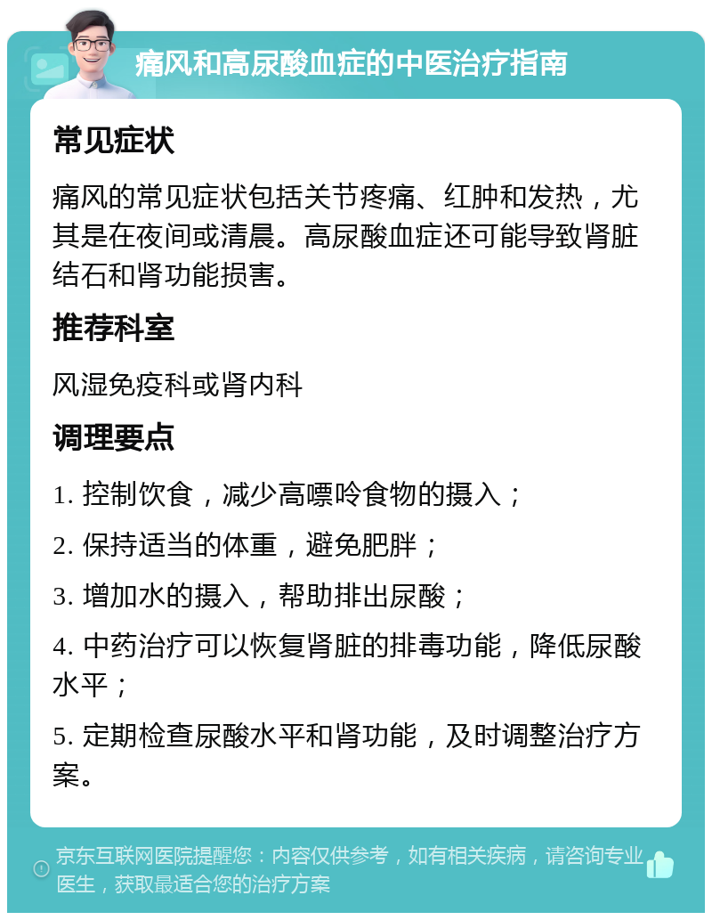 痛风和高尿酸血症的中医治疗指南 常见症状 痛风的常见症状包括关节疼痛、红肿和发热，尤其是在夜间或清晨。高尿酸血症还可能导致肾脏结石和肾功能损害。 推荐科室 风湿免疫科或肾内科 调理要点 1. 控制饮食，减少高嘌呤食物的摄入； 2. 保持适当的体重，避免肥胖； 3. 增加水的摄入，帮助排出尿酸； 4. 中药治疗可以恢复肾脏的排毒功能，降低尿酸水平； 5. 定期检查尿酸水平和肾功能，及时调整治疗方案。