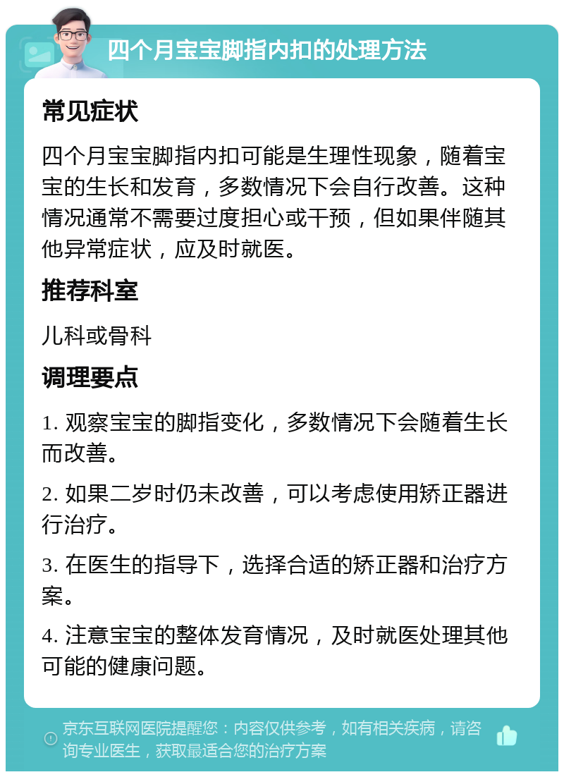 四个月宝宝脚指内扣的处理方法 常见症状 四个月宝宝脚指内扣可能是生理性现象，随着宝宝的生长和发育，多数情况下会自行改善。这种情况通常不需要过度担心或干预，但如果伴随其他异常症状，应及时就医。 推荐科室 儿科或骨科 调理要点 1. 观察宝宝的脚指变化，多数情况下会随着生长而改善。 2. 如果二岁时仍未改善，可以考虑使用矫正器进行治疗。 3. 在医生的指导下，选择合适的矫正器和治疗方案。 4. 注意宝宝的整体发育情况，及时就医处理其他可能的健康问题。