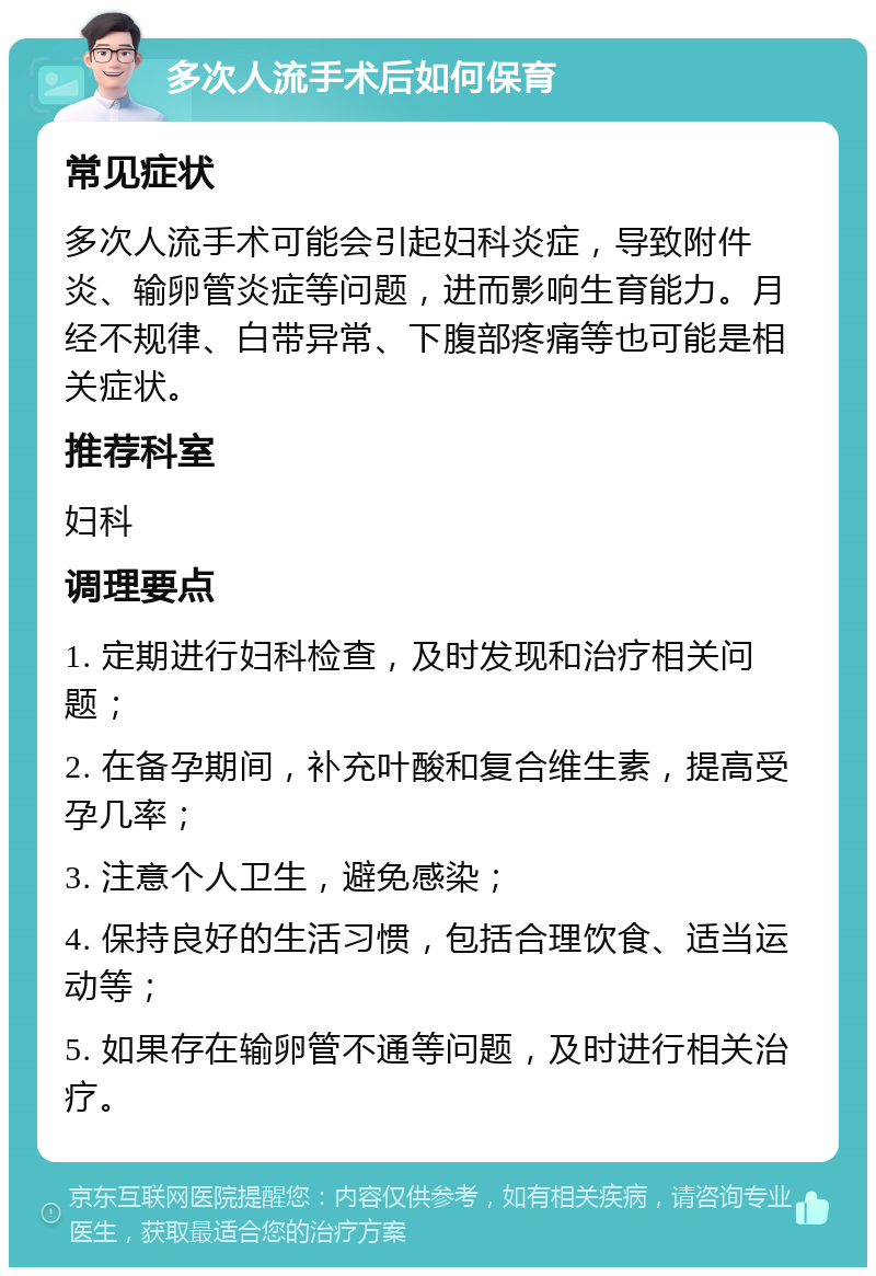 多次人流手术后如何保育 常见症状 多次人流手术可能会引起妇科炎症，导致附件炎、输卵管炎症等问题，进而影响生育能力。月经不规律、白带异常、下腹部疼痛等也可能是相关症状。 推荐科室 妇科 调理要点 1. 定期进行妇科检查，及时发现和治疗相关问题； 2. 在备孕期间，补充叶酸和复合维生素，提高受孕几率； 3. 注意个人卫生，避免感染； 4. 保持良好的生活习惯，包括合理饮食、适当运动等； 5. 如果存在输卵管不通等问题，及时进行相关治疗。