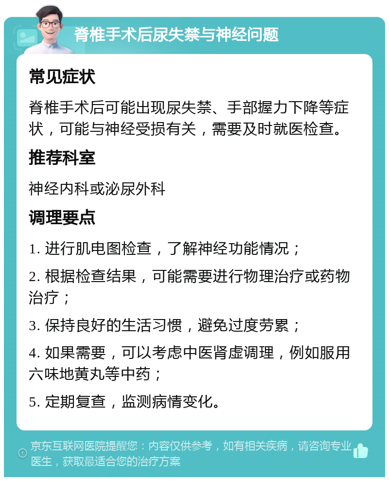 脊椎手术后尿失禁与神经问题 常见症状 脊椎手术后可能出现尿失禁、手部握力下降等症状，可能与神经受损有关，需要及时就医检查。 推荐科室 神经内科或泌尿外科 调理要点 1. 进行肌电图检查，了解神经功能情况； 2. 根据检查结果，可能需要进行物理治疗或药物治疗； 3. 保持良好的生活习惯，避免过度劳累； 4. 如果需要，可以考虑中医肾虚调理，例如服用六味地黄丸等中药； 5. 定期复查，监测病情变化。