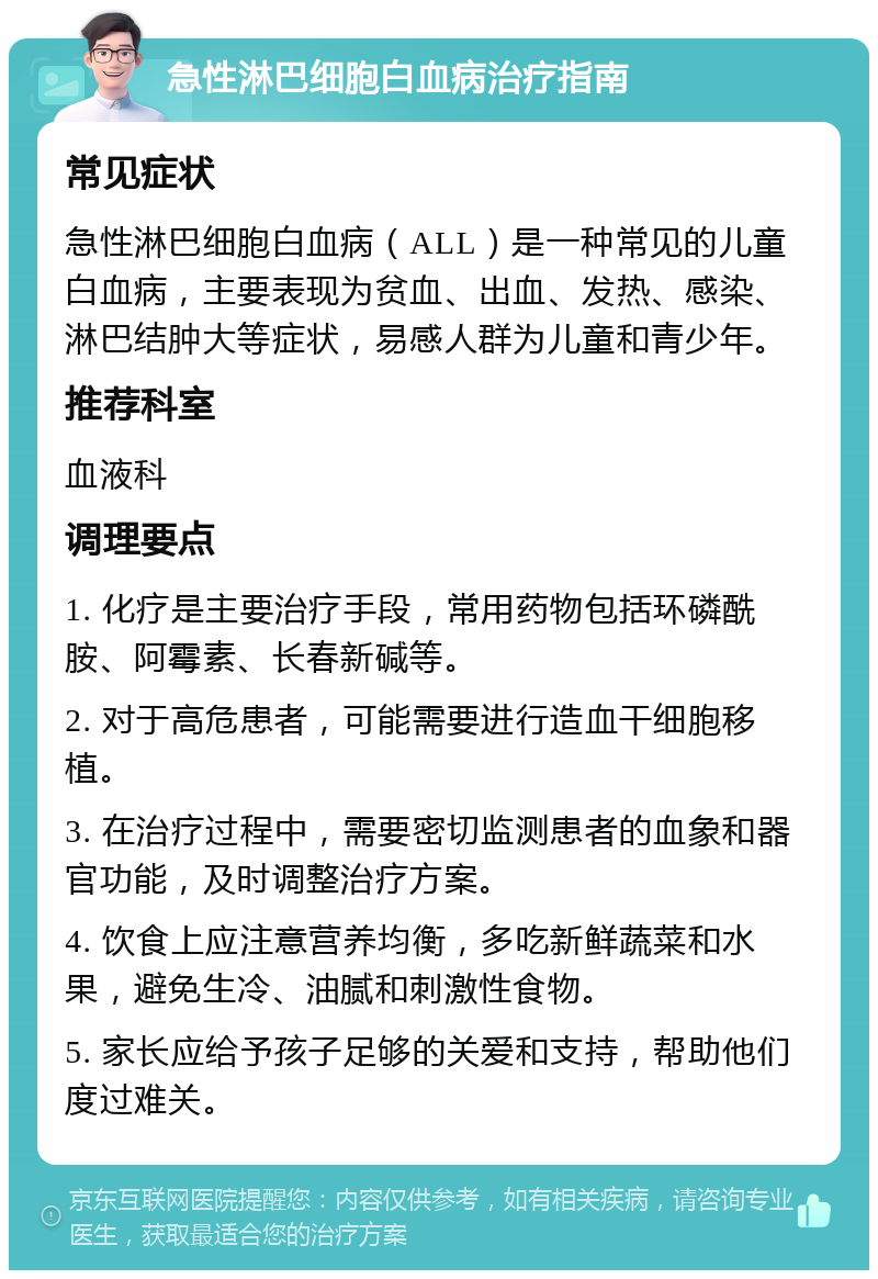 急性淋巴细胞白血病治疗指南 常见症状 急性淋巴细胞白血病（ALL）是一种常见的儿童白血病，主要表现为贫血、出血、发热、感染、淋巴结肿大等症状，易感人群为儿童和青少年。 推荐科室 血液科 调理要点 1. 化疗是主要治疗手段，常用药物包括环磷酰胺、阿霉素、长春新碱等。 2. 对于高危患者，可能需要进行造血干细胞移植。 3. 在治疗过程中，需要密切监测患者的血象和器官功能，及时调整治疗方案。 4. 饮食上应注意营养均衡，多吃新鲜蔬菜和水果，避免生冷、油腻和刺激性食物。 5. 家长应给予孩子足够的关爱和支持，帮助他们度过难关。