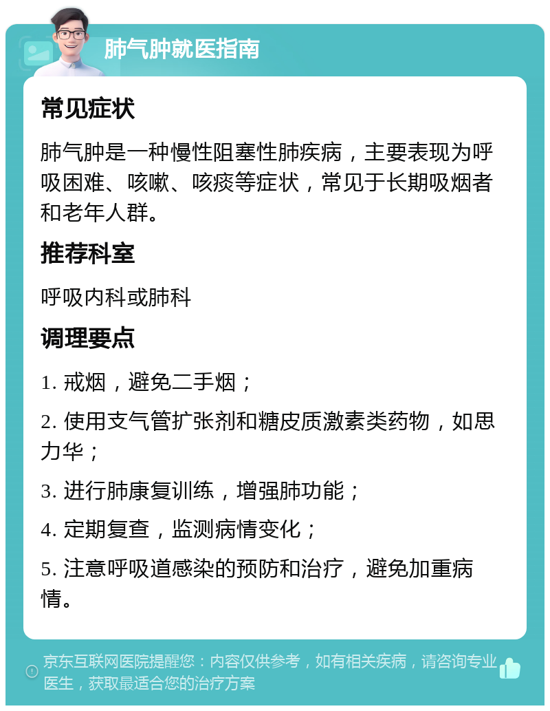 肺气肿就医指南 常见症状 肺气肿是一种慢性阻塞性肺疾病，主要表现为呼吸困难、咳嗽、咳痰等症状，常见于长期吸烟者和老年人群。 推荐科室 呼吸内科或肺科 调理要点 1. 戒烟，避免二手烟； 2. 使用支气管扩张剂和糖皮质激素类药物，如思力华； 3. 进行肺康复训练，增强肺功能； 4. 定期复查，监测病情变化； 5. 注意呼吸道感染的预防和治疗，避免加重病情。