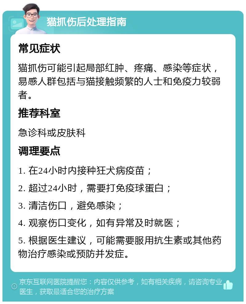 猫抓伤后处理指南 常见症状 猫抓伤可能引起局部红肿、疼痛、感染等症状，易感人群包括与猫接触频繁的人士和免疫力较弱者。 推荐科室 急诊科或皮肤科 调理要点 1. 在24小时内接种狂犬病疫苗； 2. 超过24小时，需要打免疫球蛋白； 3. 清洁伤口，避免感染； 4. 观察伤口变化，如有异常及时就医； 5. 根据医生建议，可能需要服用抗生素或其他药物治疗感染或预防并发症。