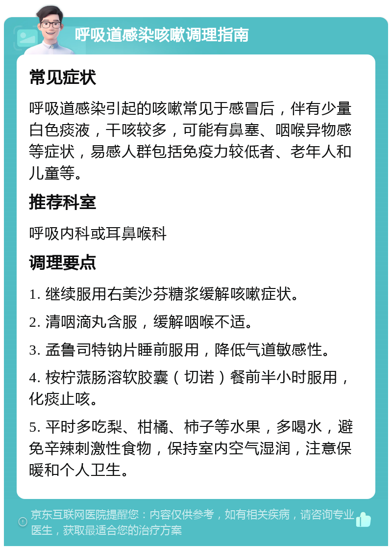 呼吸道感染咳嗽调理指南 常见症状 呼吸道感染引起的咳嗽常见于感冒后，伴有少量白色痰液，干咳较多，可能有鼻塞、咽喉异物感等症状，易感人群包括免疫力较低者、老年人和儿童等。 推荐科室 呼吸内科或耳鼻喉科 调理要点 1. 继续服用右美沙芬糖浆缓解咳嗽症状。 2. 清咽滴丸含服，缓解咽喉不适。 3. 孟鲁司特钠片睡前服用，降低气道敏感性。 4. 桉柠蒎肠溶软胶囊（切诺）餐前半小时服用，化痰止咳。 5. 平时多吃梨、柑橘、柿子等水果，多喝水，避免辛辣刺激性食物，保持室内空气湿润，注意保暖和个人卫生。