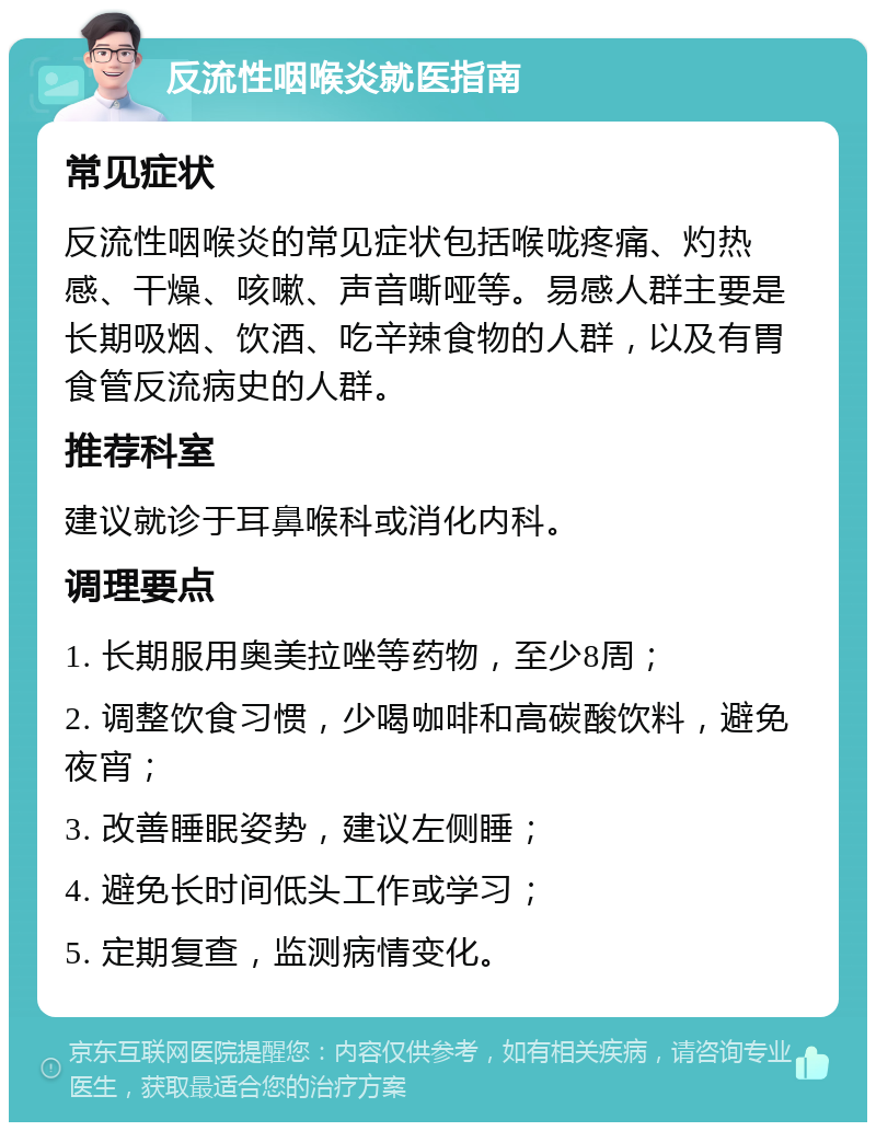 反流性咽喉炎就医指南 常见症状 反流性咽喉炎的常见症状包括喉咙疼痛、灼热感、干燥、咳嗽、声音嘶哑等。易感人群主要是长期吸烟、饮酒、吃辛辣食物的人群，以及有胃食管反流病史的人群。 推荐科室 建议就诊于耳鼻喉科或消化内科。 调理要点 1. 长期服用奥美拉唑等药物，至少8周； 2. 调整饮食习惯，少喝咖啡和高碳酸饮料，避免夜宵； 3. 改善睡眠姿势，建议左侧睡； 4. 避免长时间低头工作或学习； 5. 定期复查，监测病情变化。